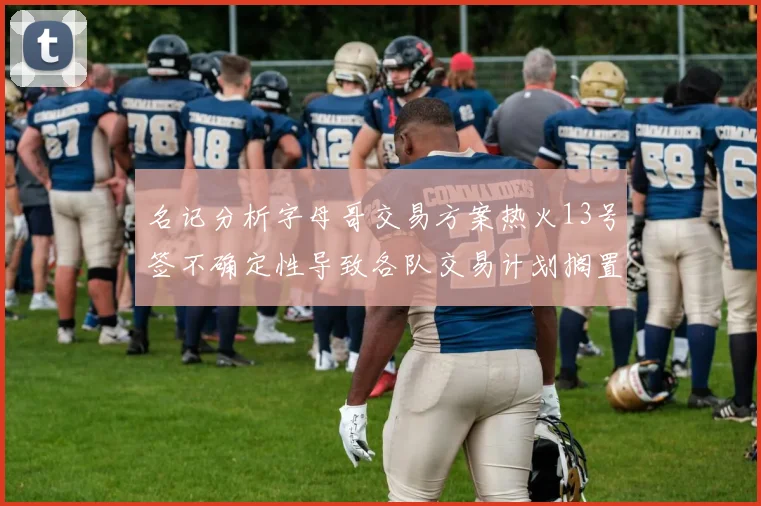 名记分析字母哥交易方案热火13号签不确定性导致各队交易计划搁置