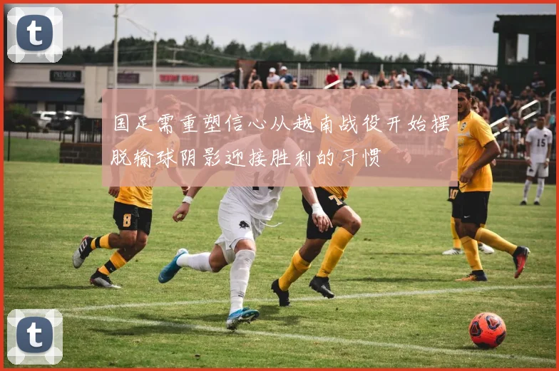 国足需重塑信心从越南战役开始摆脱输球阴影迎接胜利的习惯