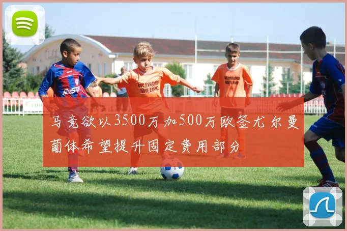 马竞欲以3500万加500万欧签尤尔曼葡体希望提升固定费用部分