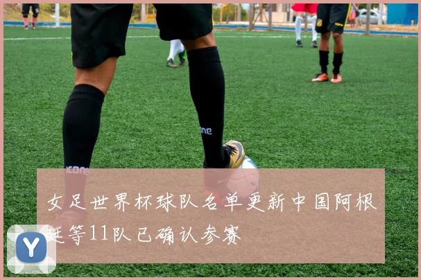 女足世界杯球队名单更新中国阿根廷等11队已确认参赛