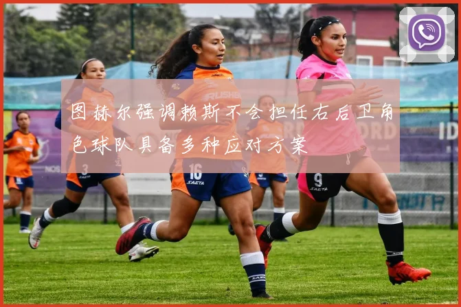 图赫尔强调赖斯不会担任右后卫角色球队具备多种应对方案