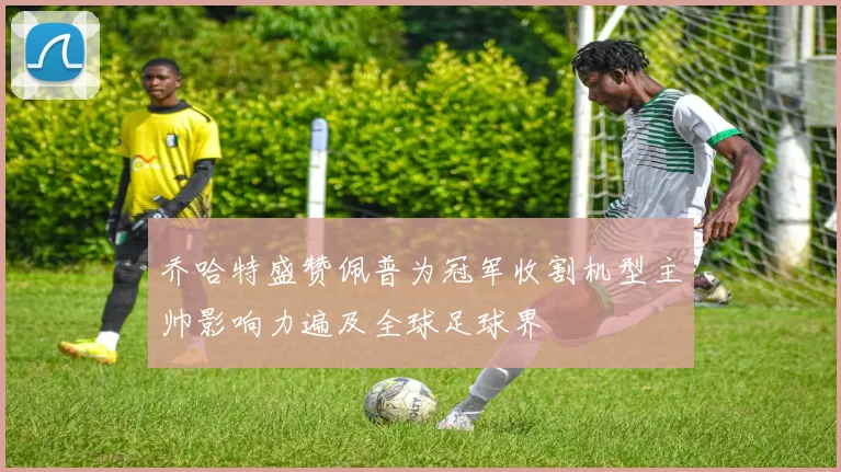 乔哈特盛赞佩普为冠军收割机型主帅影响力遍及全球足球界