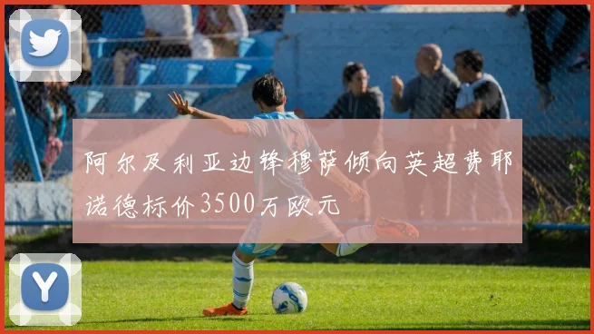 阿尔及利亚边锋穆萨倾向英超费耶诺德标价3500万欧元