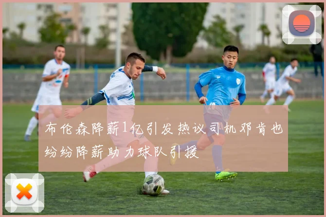 布伦森降薪1亿引发热议司机邓肯也纷纷降薪助力球队引援