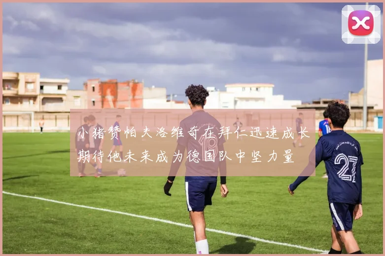 小猪赞帕夫洛维奇在拜仁迅速成长期待他未来成为德国队中坚力量