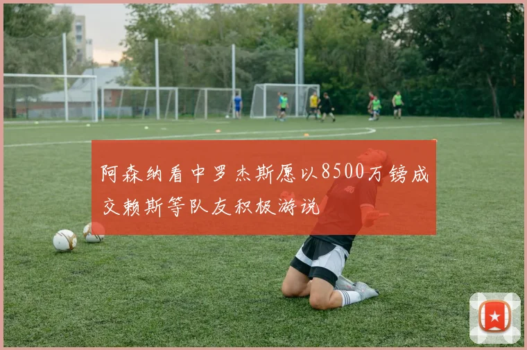 阿森纳看中罗杰斯愿以8500万镑成交赖斯等队友积极游说