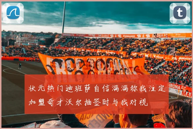 状元热门迪班萨自信满满称我注定加盟奇才沃尔抽签时与我对视