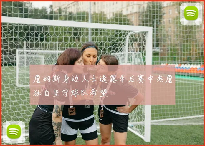 詹姆斯身边人士透露季后赛中老詹独自坚守球队希望