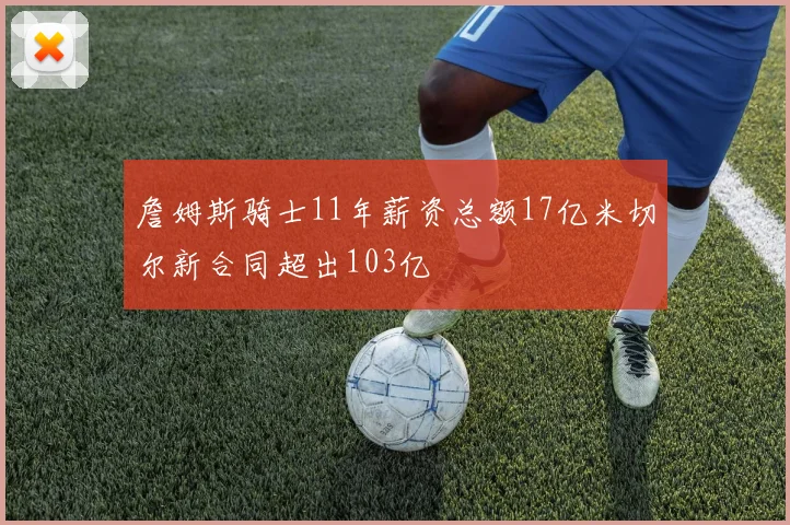 詹姆斯骑士11年薪资总额17亿米切尔新合同超出103亿