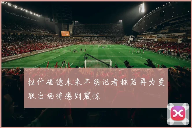 拉什福德未来不明记者称若再为曼联出场将感到震惊