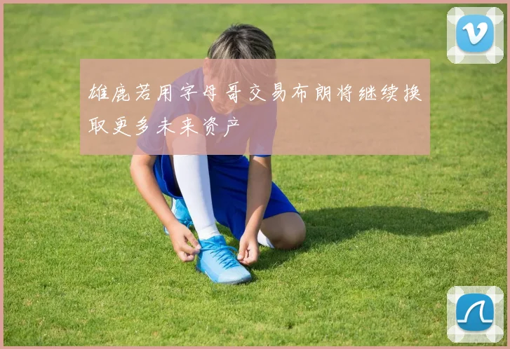 雄鹿若用字母哥交易布朗将继续换取更多未来资产