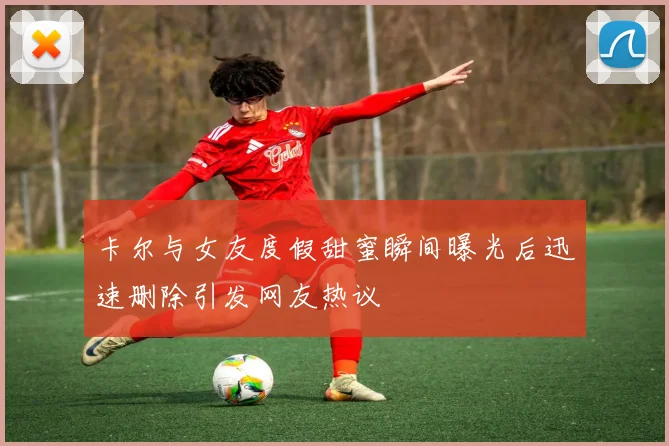 卡尔与女友度假甜蜜瞬间曝光后迅速删除引发网友热议