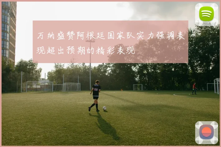 万纳盛赞阿根廷国家队实力强调表现超出预期的精彩表现
