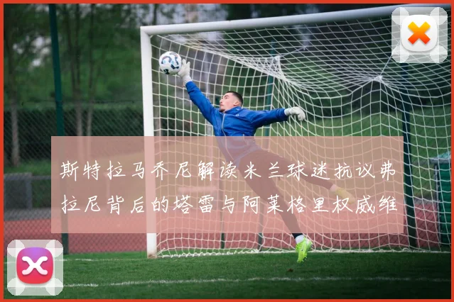 斯特拉马乔尼解读米兰球迷抗议弗拉尼背后的塔雷与阿莱格里权威维护