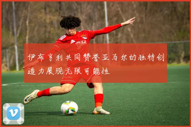 伊布亨利共同赞誉亚马尔的独特创造力展现无限可能性