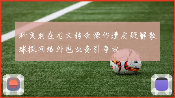 科莫利在尤文转会操作遭质疑解散球探网络外包业务引争议