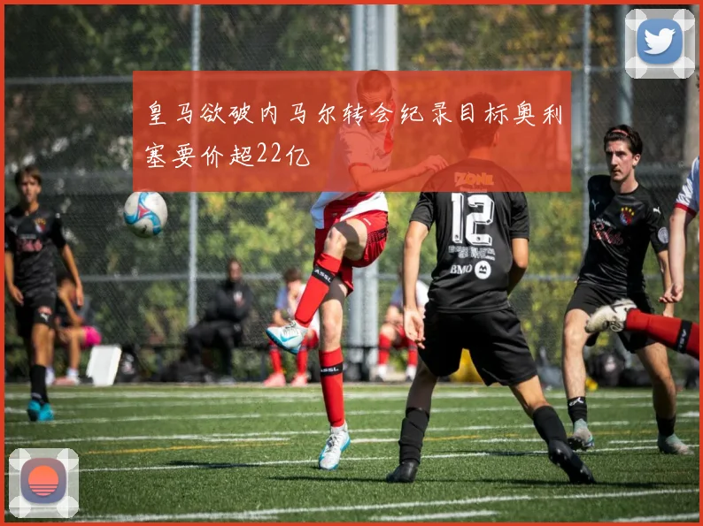 皇马欲破内马尔转会纪录目标奥利塞要价超22亿