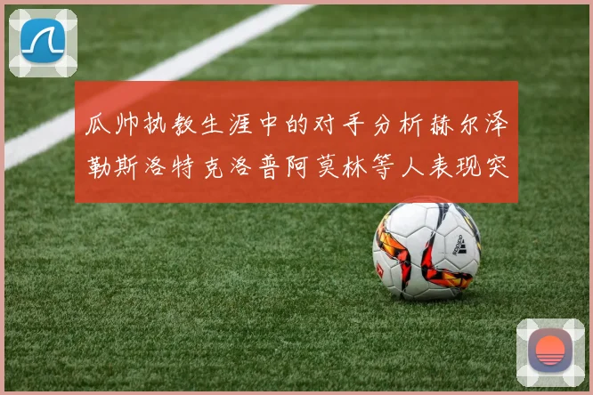 瓜帅执教生涯中的对手分析赫尔泽勒斯洛特克洛普阿莫林等人表现突出
