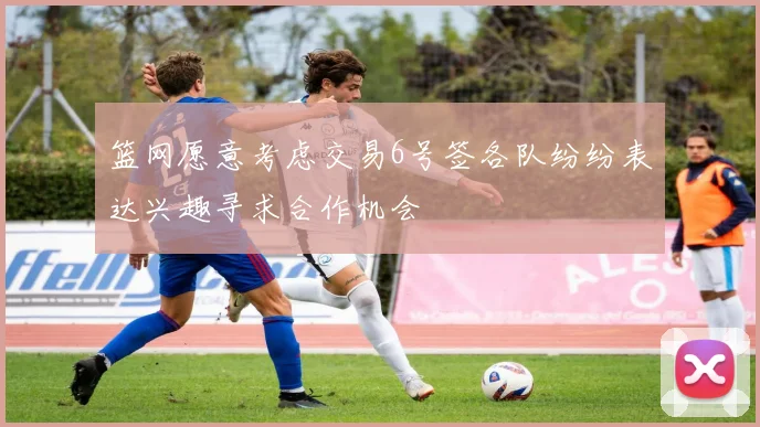 篮网愿意考虑交易6号签各队纷纷表达兴趣寻求合作机会