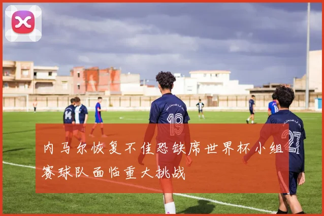 内马尔恢复不佳恐缺席世界杯小组赛球队面临重大挑战