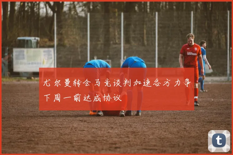 尤尔曼转会马竞谈判加速各方力争下周一前达成协议