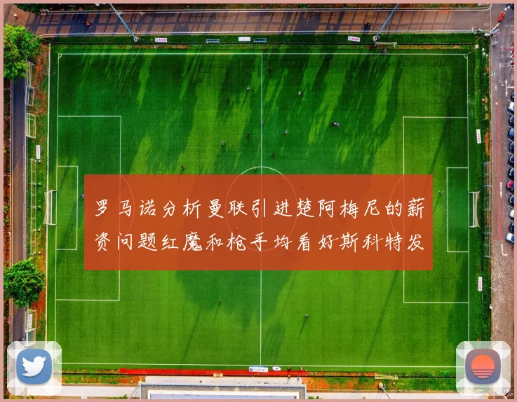 罗马诺分析曼联引进楚阿梅尼的薪资问题红魔和枪手均看好斯科特发展潜力