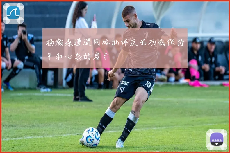 杨瀚森遭遇网络批评反而劝我保持平和心态的启示